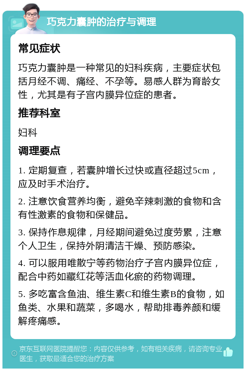 巧克力囊肿的治疗与调理 常见症状 巧克力囊肿是一种常见的妇科疾病，主要症状包括月经不调、痛经、不孕等。易感人群为育龄女性，尤其是有子宫内膜异位症的患者。 推荐科室 妇科 调理要点 1. 定期复查，若囊肿增长过快或直径超过5cm，应及时手术治疗。 2. 注意饮食营养均衡，避免辛辣刺激的食物和含有性激素的食物和保健品。 3. 保持作息规律，月经期间避免过度劳累，注意个人卫生，保持外阴清洁干燥、预防感染。 4. 可以服用唯散宁等药物治疗子宫内膜异位症，配合中药如藏红花等活血化瘀的药物调理。 5. 多吃富含鱼油、维生素C和维生素B的食物，如鱼类、水果和蔬菜，多喝水，帮助排毒养颜和缓解疼痛感。