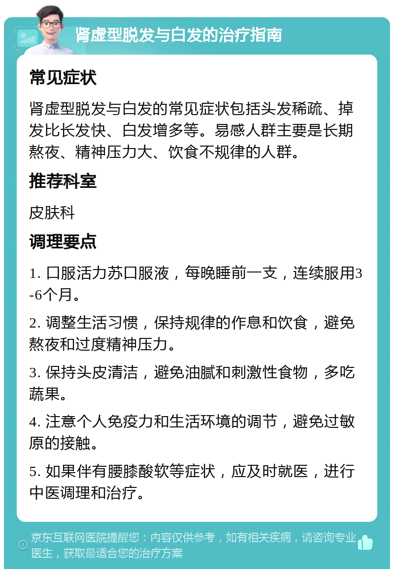 肾虚型脱发与白发的治疗指南 常见症状 肾虚型脱发与白发的常见症状包括头发稀疏、掉发比长发快、白发增多等。易感人群主要是长期熬夜、精神压力大、饮食不规律的人群。 推荐科室 皮肤科 调理要点 1. 口服活力苏口服液，每晚睡前一支，连续服用3-6个月。 2. 调整生活习惯，保持规律的作息和饮食，避免熬夜和过度精神压力。 3. 保持头皮清洁，避免油腻和刺激性食物，多吃蔬果。 4. 注意个人免疫力和生活环境的调节，避免过敏原的接触。 5. 如果伴有腰膝酸软等症状，应及时就医，进行中医调理和治疗。