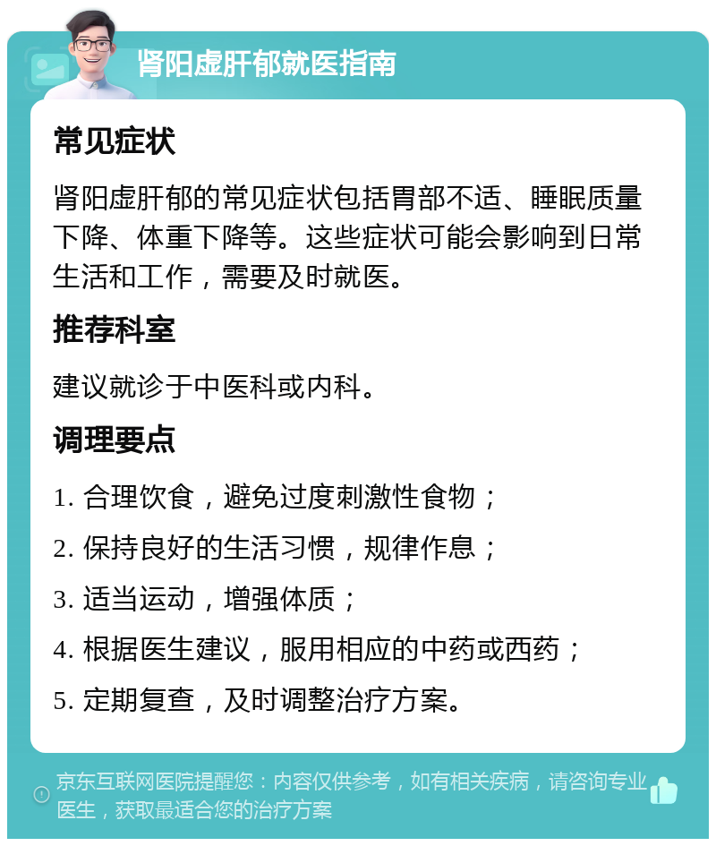 肾阳虚肝郁就医指南 常见症状 肾阳虚肝郁的常见症状包括胃部不适、睡眠质量下降、体重下降等。这些症状可能会影响到日常生活和工作，需要及时就医。 推荐科室 建议就诊于中医科或内科。 调理要点 1. 合理饮食，避免过度刺激性食物； 2. 保持良好的生活习惯，规律作息； 3. 适当运动，增强体质； 4. 根据医生建议，服用相应的中药或西药； 5. 定期复查，及时调整治疗方案。