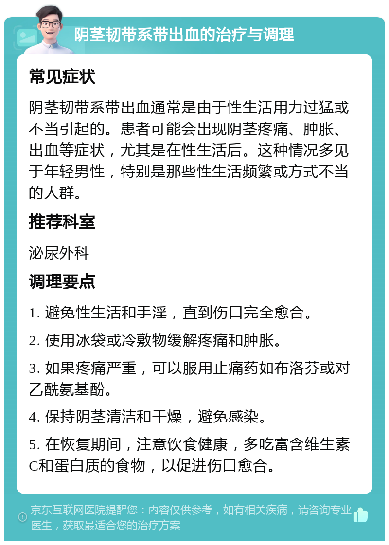 阴茎韧带系带出血的治疗与调理 常见症状 阴茎韧带系带出血通常是由于性生活用力过猛或不当引起的。患者可能会出现阴茎疼痛、肿胀、出血等症状，尤其是在性生活后。这种情况多见于年轻男性，特别是那些性生活频繁或方式不当的人群。 推荐科室 泌尿外科 调理要点 1. 避免性生活和手淫，直到伤口完全愈合。 2. 使用冰袋或冷敷物缓解疼痛和肿胀。 3. 如果疼痛严重，可以服用止痛药如布洛芬或对乙酰氨基酚。 4. 保持阴茎清洁和干燥，避免感染。 5. 在恢复期间，注意饮食健康，多吃富含维生素C和蛋白质的食物，以促进伤口愈合。