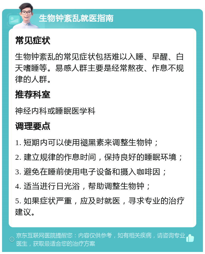 生物钟紊乱就医指南 常见症状 生物钟紊乱的常见症状包括难以入睡、早醒、白天嗜睡等。易感人群主要是经常熬夜、作息不规律的人群。 推荐科室 神经内科或睡眠医学科 调理要点 1. 短期内可以使用褪黑素来调整生物钟； 2. 建立规律的作息时间，保持良好的睡眠环境； 3. 避免在睡前使用电子设备和摄入咖啡因； 4. 适当进行日光浴，帮助调整生物钟； 5. 如果症状严重，应及时就医，寻求专业的治疗建议。