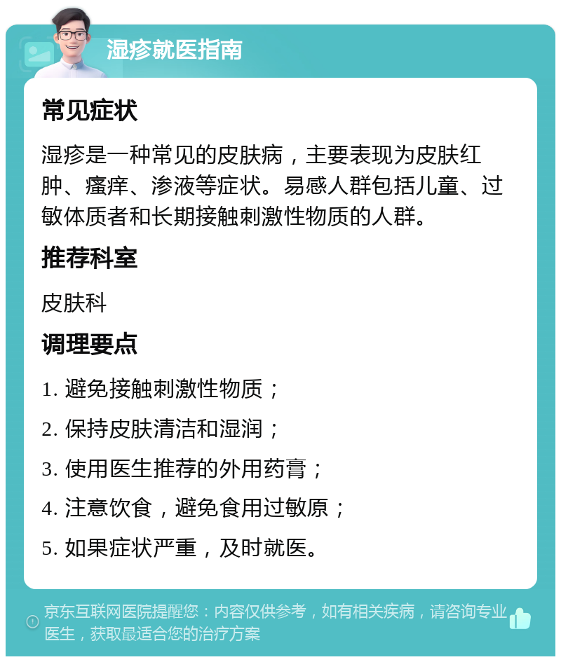 湿疹就医指南 常见症状 湿疹是一种常见的皮肤病，主要表现为皮肤红肿、瘙痒、渗液等症状。易感人群包括儿童、过敏体质者和长期接触刺激性物质的人群。 推荐科室 皮肤科 调理要点 1. 避免接触刺激性物质； 2. 保持皮肤清洁和湿润； 3. 使用医生推荐的外用药膏； 4. 注意饮食，避免食用过敏原； 5. 如果症状严重，及时就医。