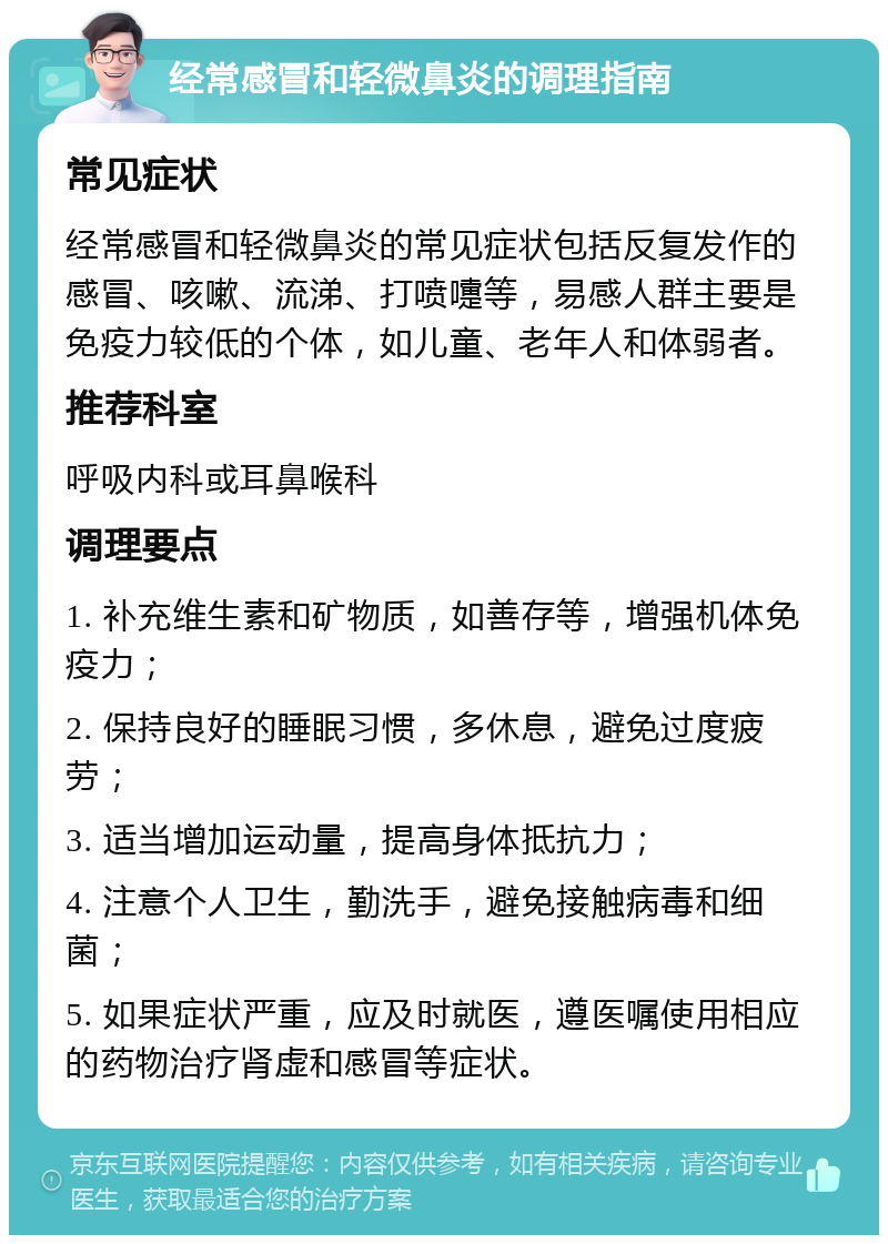 经常感冒和轻微鼻炎的调理指南 常见症状 经常感冒和轻微鼻炎的常见症状包括反复发作的感冒、咳嗽、流涕、打喷嚏等，易感人群主要是免疫力较低的个体，如儿童、老年人和体弱者。 推荐科室 呼吸内科或耳鼻喉科 调理要点 1. 补充维生素和矿物质，如善存等，增强机体免疫力； 2. 保持良好的睡眠习惯，多休息，避免过度疲劳； 3. 适当增加运动量，提高身体抵抗力； 4. 注意个人卫生，勤洗手，避免接触病毒和细菌； 5. 如果症状严重，应及时就医，遵医嘱使用相应的药物治疗肾虚和感冒等症状。