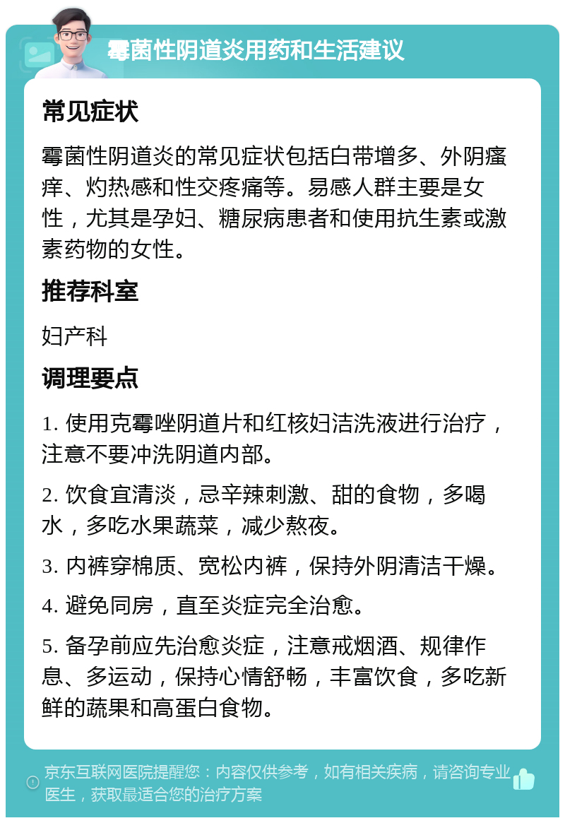 霉菌性阴道炎用药和生活建议 常见症状 霉菌性阴道炎的常见症状包括白带增多、外阴瘙痒、灼热感和性交疼痛等。易感人群主要是女性，尤其是孕妇、糖尿病患者和使用抗生素或激素药物的女性。 推荐科室 妇产科 调理要点 1. 使用克霉唑阴道片和红核妇洁洗液进行治疗，注意不要冲洗阴道内部。 2. 饮食宜清淡，忌辛辣刺激、甜的食物，多喝水，多吃水果蔬菜，减少熬夜。 3. 内裤穿棉质、宽松内裤，保持外阴清洁干燥。 4. 避免同房，直至炎症完全治愈。 5. 备孕前应先治愈炎症，注意戒烟酒、规律作息、多运动，保持心情舒畅，丰富饮食，多吃新鲜的蔬果和高蛋白食物。