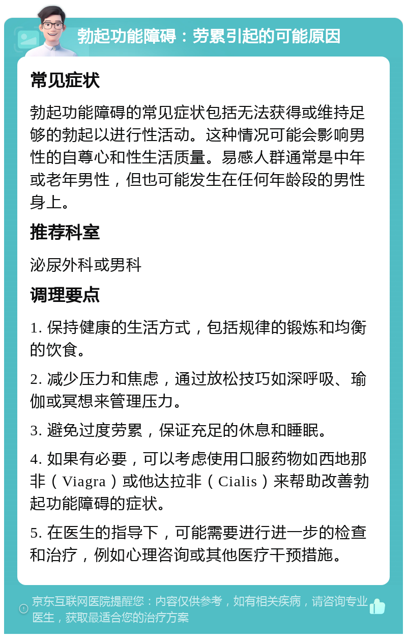 勃起功能障碍：劳累引起的可能原因 常见症状 勃起功能障碍的常见症状包括无法获得或维持足够的勃起以进行性活动。这种情况可能会影响男性的自尊心和性生活质量。易感人群通常是中年或老年男性，但也可能发生在任何年龄段的男性身上。 推荐科室 泌尿外科或男科 调理要点 1. 保持健康的生活方式，包括规律的锻炼和均衡的饮食。 2. 减少压力和焦虑，通过放松技巧如深呼吸、瑜伽或冥想来管理压力。 3. 避免过度劳累，保证充足的休息和睡眠。 4. 如果有必要，可以考虑使用口服药物如西地那非（Viagra）或他达拉非（Cialis）来帮助改善勃起功能障碍的症状。 5. 在医生的指导下，可能需要进行进一步的检查和治疗，例如心理咨询或其他医疗干预措施。