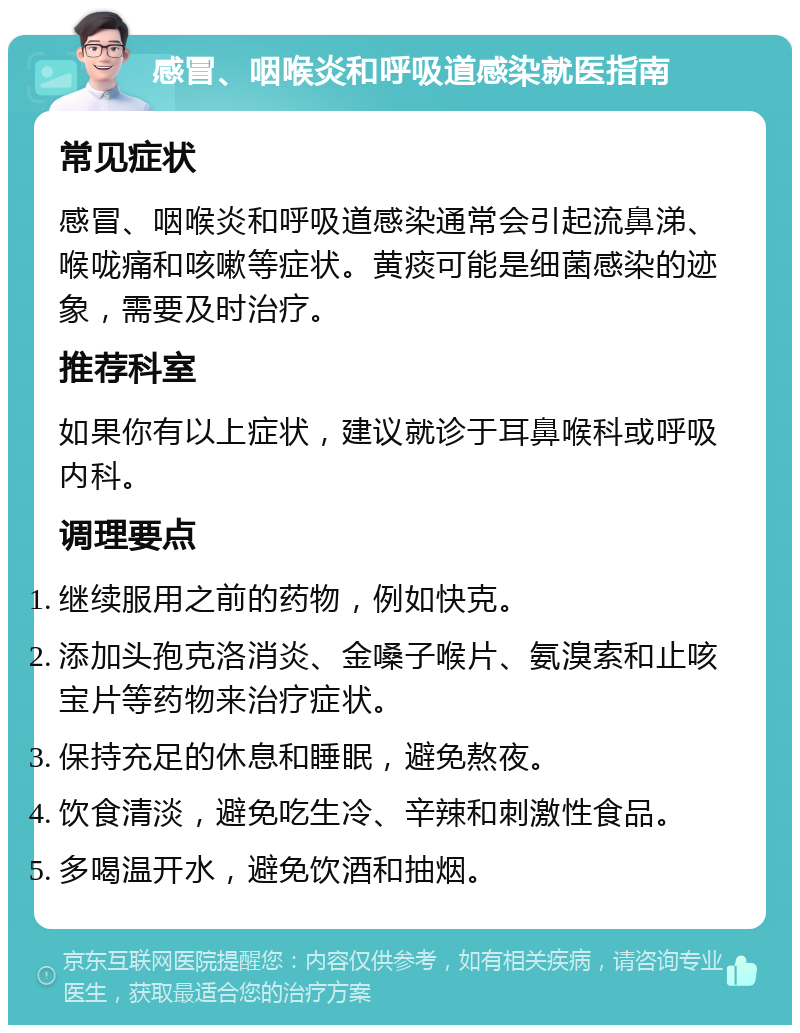 感冒、咽喉炎和呼吸道感染就医指南 常见症状 感冒、咽喉炎和呼吸道感染通常会引起流鼻涕、喉咙痛和咳嗽等症状。黄痰可能是细菌感染的迹象，需要及时治疗。 推荐科室 如果你有以上症状，建议就诊于耳鼻喉科或呼吸内科。 调理要点 继续服用之前的药物，例如快克。 添加头孢克洛消炎、金嗓子喉片、氨溴索和止咳宝片等药物来治疗症状。 保持充足的休息和睡眠，避免熬夜。 饮食清淡，避免吃生冷、辛辣和刺激性食品。 多喝温开水，避免饮酒和抽烟。