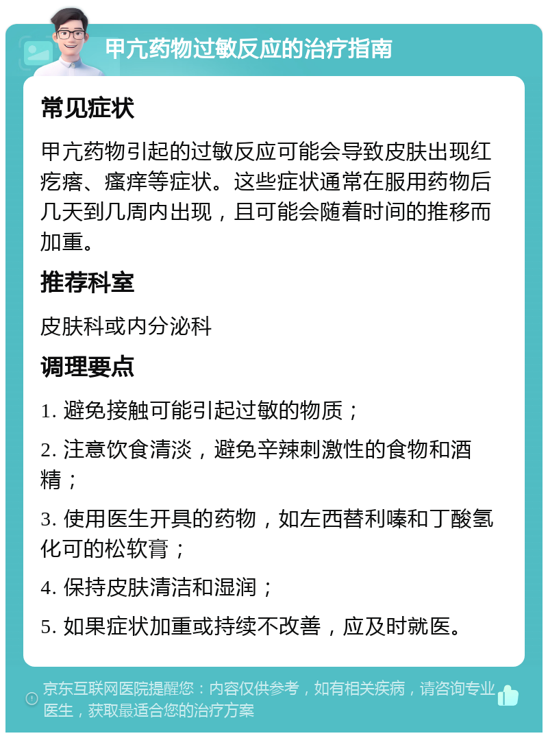 甲亢药物过敏反应的治疗指南 常见症状 甲亢药物引起的过敏反应可能会导致皮肤出现红疙瘩、瘙痒等症状。这些症状通常在服用药物后几天到几周内出现，且可能会随着时间的推移而加重。 推荐科室 皮肤科或内分泌科 调理要点 1. 避免接触可能引起过敏的物质； 2. 注意饮食清淡，避免辛辣刺激性的食物和酒精； 3. 使用医生开具的药物，如左西替利嗪和丁酸氢化可的松软膏； 4. 保持皮肤清洁和湿润； 5. 如果症状加重或持续不改善，应及时就医。