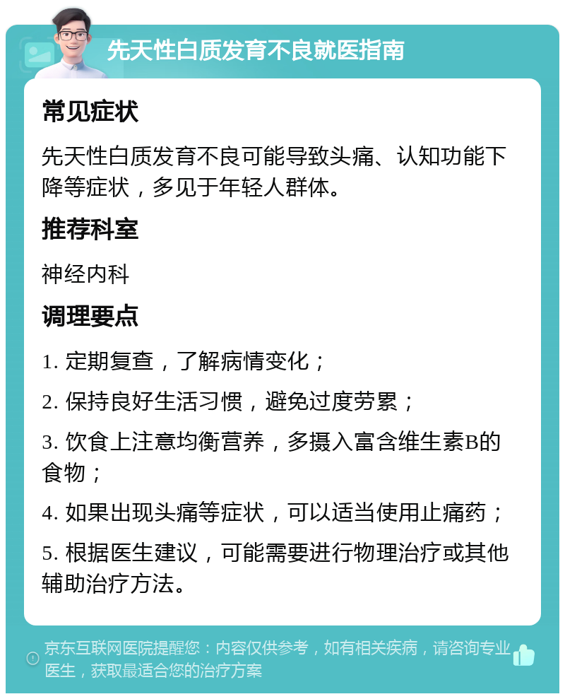 先天性白质发育不良就医指南 常见症状 先天性白质发育不良可能导致头痛、认知功能下降等症状，多见于年轻人群体。 推荐科室 神经内科 调理要点 1. 定期复查，了解病情变化； 2. 保持良好生活习惯，避免过度劳累； 3. 饮食上注意均衡营养，多摄入富含维生素B的食物； 4. 如果出现头痛等症状，可以适当使用止痛药； 5. 根据医生建议，可能需要进行物理治疗或其他辅助治疗方法。