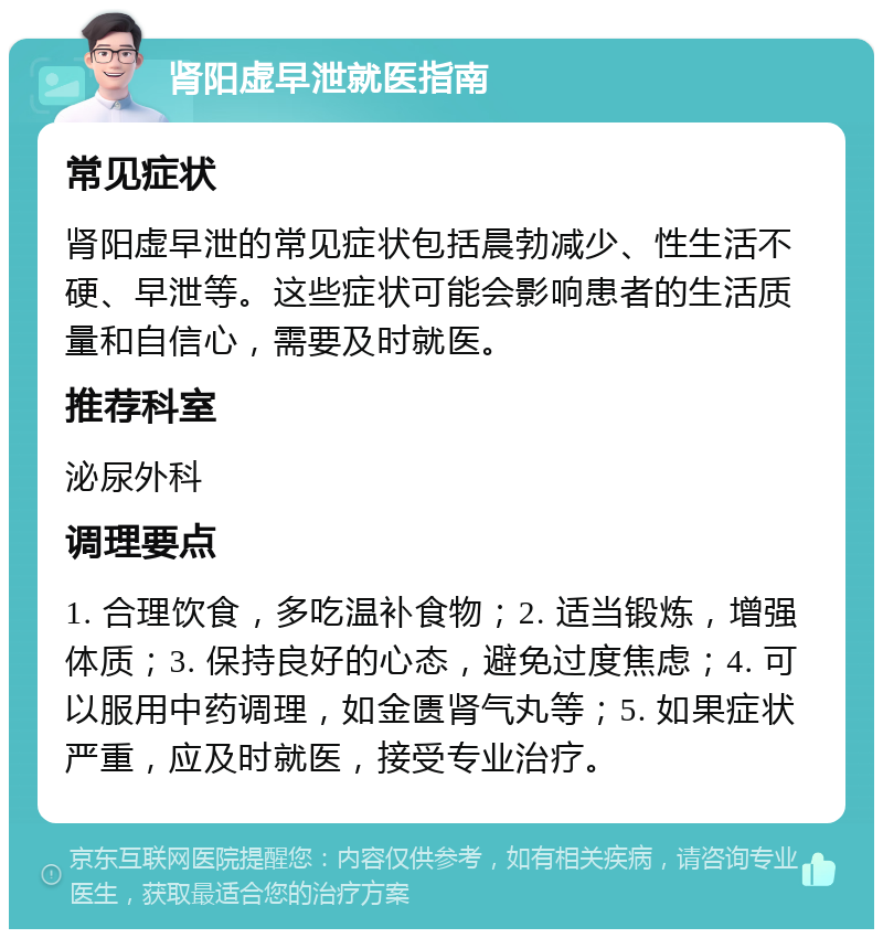 肾阳虚早泄就医指南 常见症状 肾阳虚早泄的常见症状包括晨勃减少、性生活不硬、早泄等。这些症状可能会影响患者的生活质量和自信心，需要及时就医。 推荐科室 泌尿外科 调理要点 1. 合理饮食，多吃温补食物；2. 适当锻炼，增强体质；3. 保持良好的心态，避免过度焦虑；4. 可以服用中药调理，如金匮肾气丸等；5. 如果症状严重，应及时就医，接受专业治疗。