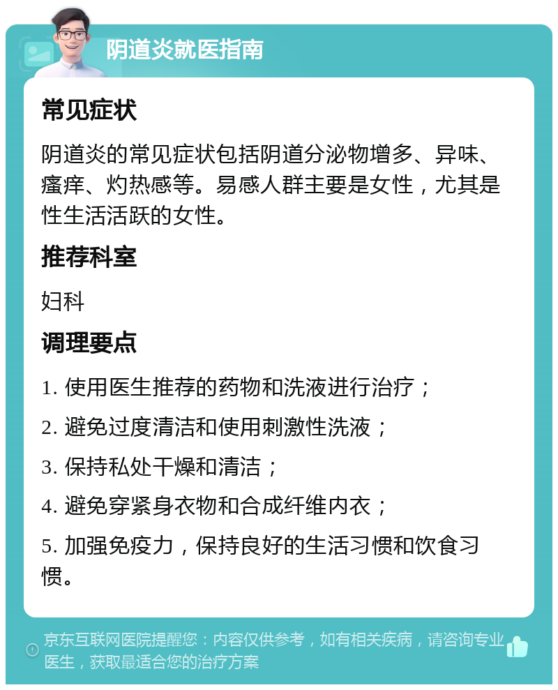 阴道炎就医指南 常见症状 阴道炎的常见症状包括阴道分泌物增多、异味、瘙痒、灼热感等。易感人群主要是女性，尤其是性生活活跃的女性。 推荐科室 妇科 调理要点 1. 使用医生推荐的药物和洗液进行治疗； 2. 避免过度清洁和使用刺激性洗液； 3. 保持私处干燥和清洁； 4. 避免穿紧身衣物和合成纤维内衣； 5. 加强免疫力，保持良好的生活习惯和饮食习惯。