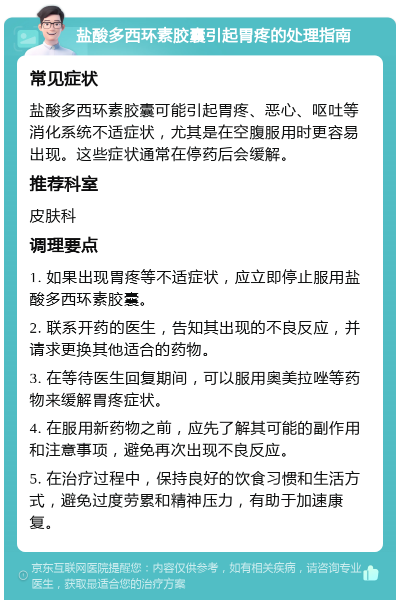 盐酸多西环素胶囊引起胃疼的处理指南 常见症状 盐酸多西环素胶囊可能引起胃疼、恶心、呕吐等消化系统不适症状，尤其是在空腹服用时更容易出现。这些症状通常在停药后会缓解。 推荐科室 皮肤科 调理要点 1. 如果出现胃疼等不适症状，应立即停止服用盐酸多西环素胶囊。 2. 联系开药的医生，告知其出现的不良反应，并请求更换其他适合的药物。 3. 在等待医生回复期间，可以服用奥美拉唑等药物来缓解胃疼症状。 4. 在服用新药物之前，应先了解其可能的副作用和注意事项，避免再次出现不良反应。 5. 在治疗过程中，保持良好的饮食习惯和生活方式，避免过度劳累和精神压力，有助于加速康复。