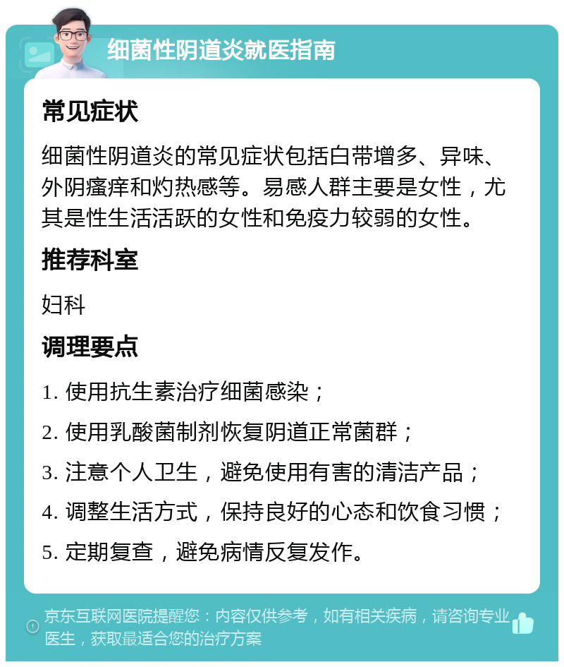 细菌性阴道炎就医指南 常见症状 细菌性阴道炎的常见症状包括白带增多、异味、外阴瘙痒和灼热感等。易感人群主要是女性，尤其是性生活活跃的女性和免疫力较弱的女性。 推荐科室 妇科 调理要点 1. 使用抗生素治疗细菌感染； 2. 使用乳酸菌制剂恢复阴道正常菌群； 3. 注意个人卫生，避免使用有害的清洁产品； 4. 调整生活方式，保持良好的心态和饮食习惯； 5. 定期复查，避免病情反复发作。