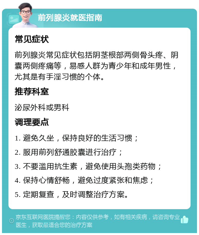 前列腺炎就医指南 常见症状 前列腺炎常见症状包括阴茎根部两侧骨头疼、阴囊两侧疼痛等，易感人群为青少年和成年男性，尤其是有手淫习惯的个体。 推荐科室 泌尿外科或男科 调理要点 1. 避免久坐，保持良好的生活习惯； 2. 服用前列舒通胶囊进行治疗； 3. 不要滥用抗生素，避免使用头孢类药物； 4. 保持心情舒畅，避免过度紧张和焦虑； 5. 定期复查，及时调整治疗方案。