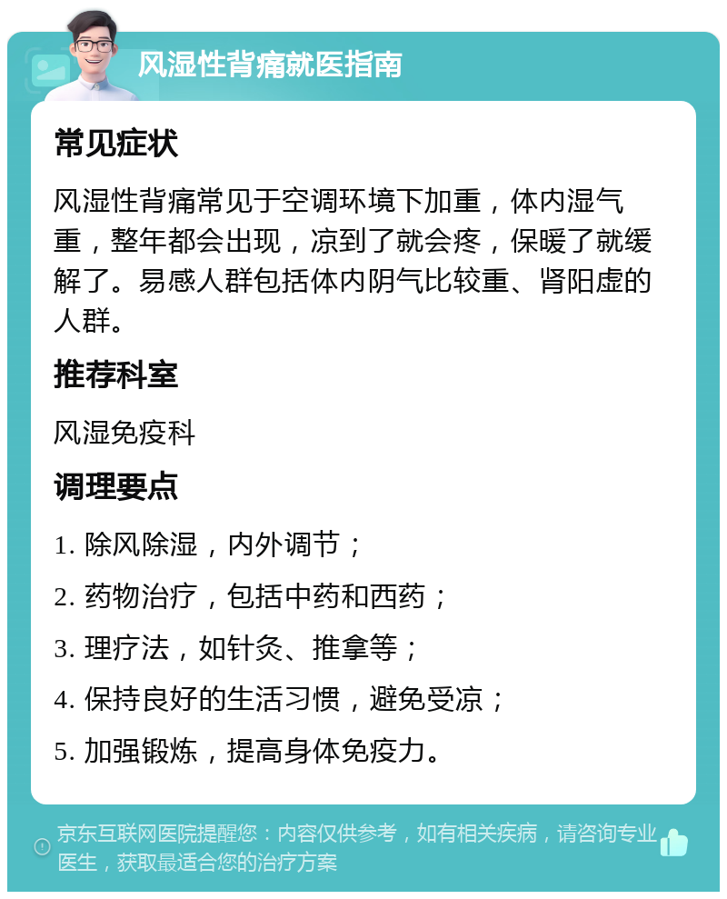 风湿性背痛就医指南 常见症状 风湿性背痛常见于空调环境下加重，体内湿气重，整年都会出现，凉到了就会疼，保暖了就缓解了。易感人群包括体内阴气比较重、肾阳虚的人群。 推荐科室 风湿免疫科 调理要点 1. 除风除湿，内外调节； 2. 药物治疗，包括中药和西药； 3. 理疗法，如针灸、推拿等； 4. 保持良好的生活习惯，避免受凉； 5. 加强锻炼，提高身体免疫力。