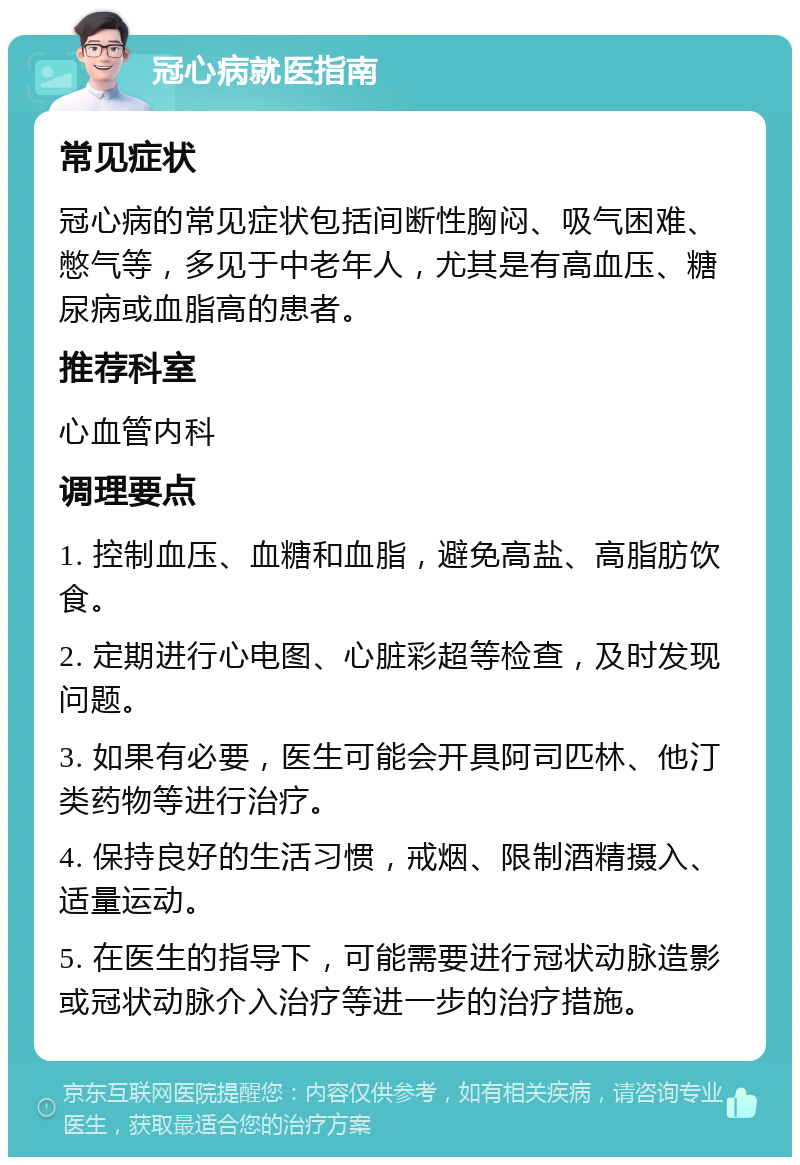 冠心病就医指南 常见症状 冠心病的常见症状包括间断性胸闷、吸气困难、憋气等，多见于中老年人，尤其是有高血压、糖尿病或血脂高的患者。 推荐科室 心血管内科 调理要点 1. 控制血压、血糖和血脂，避免高盐、高脂肪饮食。 2. 定期进行心电图、心脏彩超等检查，及时发现问题。 3. 如果有必要，医生可能会开具阿司匹林、他汀类药物等进行治疗。 4. 保持良好的生活习惯，戒烟、限制酒精摄入、适量运动。 5. 在医生的指导下，可能需要进行冠状动脉造影或冠状动脉介入治疗等进一步的治疗措施。