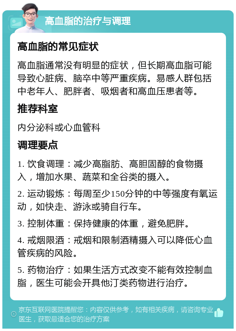 高血脂的治疗与调理 高血脂的常见症状 高血脂通常没有明显的症状，但长期高血脂可能导致心脏病、脑卒中等严重疾病。易感人群包括中老年人、肥胖者、吸烟者和高血压患者等。 推荐科室 内分泌科或心血管科 调理要点 1. 饮食调理：减少高脂肪、高胆固醇的食物摄入，增加水果、蔬菜和全谷类的摄入。 2. 运动锻炼：每周至少150分钟的中等强度有氧运动，如快走、游泳或骑自行车。 3. 控制体重：保持健康的体重，避免肥胖。 4. 戒烟限酒：戒烟和限制酒精摄入可以降低心血管疾病的风险。 5. 药物治疗：如果生活方式改变不能有效控制血脂，医生可能会开具他汀类药物进行治疗。