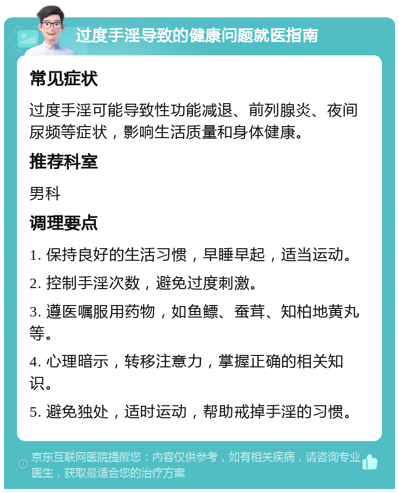 过度手淫导致的健康问题就医指南 常见症状 过度手淫可能导致性功能减退、前列腺炎、夜间尿频等症状，影响生活质量和身体健康。 推荐科室 男科 调理要点 1. 保持良好的生活习惯，早睡早起，适当运动。 2. 控制手淫次数，避免过度刺激。 3. 遵医嘱服用药物，如鱼鳔、蚕茸、知柏地黄丸等。 4. 心理暗示，转移注意力，掌握正确的相关知识。 5. 避免独处，适时运动，帮助戒掉手淫的习惯。