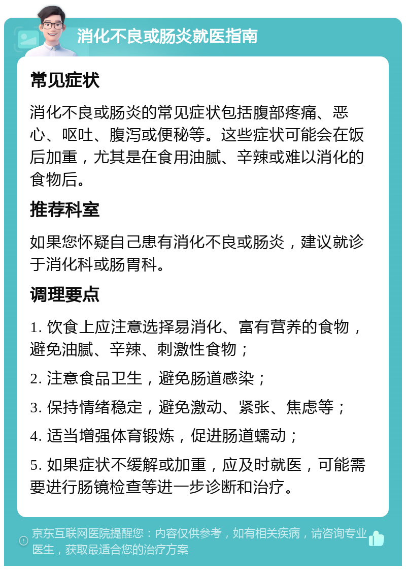 消化不良或肠炎就医指南 常见症状 消化不良或肠炎的常见症状包括腹部疼痛、恶心、呕吐、腹泻或便秘等。这些症状可能会在饭后加重，尤其是在食用油腻、辛辣或难以消化的食物后。 推荐科室 如果您怀疑自己患有消化不良或肠炎，建议就诊于消化科或肠胃科。 调理要点 1. 饮食上应注意选择易消化、富有营养的食物，避免油腻、辛辣、刺激性食物； 2. 注意食品卫生，避免肠道感染； 3. 保持情绪稳定，避免激动、紧张、焦虑等； 4. 适当增强体育锻炼，促进肠道蠕动； 5. 如果症状不缓解或加重，应及时就医，可能需要进行肠镜检查等进一步诊断和治疗。