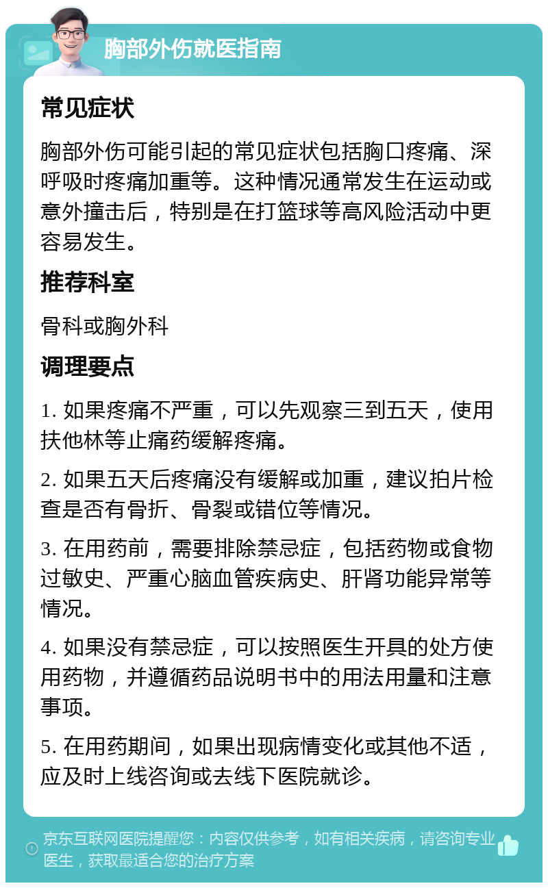 胸部外伤就医指南 常见症状 胸部外伤可能引起的常见症状包括胸口疼痛、深呼吸时疼痛加重等。这种情况通常发生在运动或意外撞击后，特别是在打篮球等高风险活动中更容易发生。 推荐科室 骨科或胸外科 调理要点 1. 如果疼痛不严重，可以先观察三到五天，使用扶他林等止痛药缓解疼痛。 2. 如果五天后疼痛没有缓解或加重，建议拍片检查是否有骨折、骨裂或错位等情况。 3. 在用药前，需要排除禁忌症，包括药物或食物过敏史、严重心脑血管疾病史、肝肾功能异常等情况。 4. 如果没有禁忌症，可以按照医生开具的处方使用药物，并遵循药品说明书中的用法用量和注意事项。 5. 在用药期间，如果出现病情变化或其他不适，应及时上线咨询或去线下医院就诊。