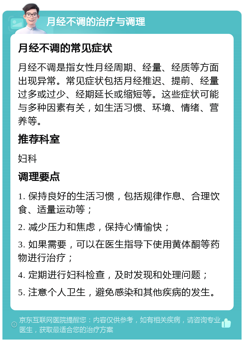 月经不调的治疗与调理 月经不调的常见症状 月经不调是指女性月经周期、经量、经质等方面出现异常。常见症状包括月经推迟、提前、经量过多或过少、经期延长或缩短等。这些症状可能与多种因素有关，如生活习惯、环境、情绪、营养等。 推荐科室 妇科 调理要点 1. 保持良好的生活习惯，包括规律作息、合理饮食、适量运动等； 2. 减少压力和焦虑，保持心情愉快； 3. 如果需要，可以在医生指导下使用黄体酮等药物进行治疗； 4. 定期进行妇科检查，及时发现和处理问题； 5. 注意个人卫生，避免感染和其他疾病的发生。