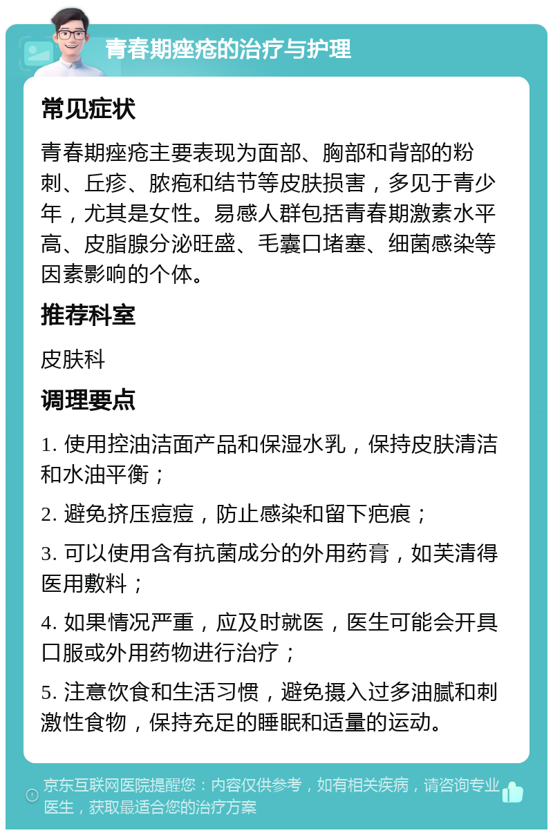 青春期痤疮的治疗与护理 常见症状 青春期痤疮主要表现为面部、胸部和背部的粉刺、丘疹、脓疱和结节等皮肤损害，多见于青少年，尤其是女性。易感人群包括青春期激素水平高、皮脂腺分泌旺盛、毛囊口堵塞、细菌感染等因素影响的个体。 推荐科室 皮肤科 调理要点 1. 使用控油洁面产品和保湿水乳，保持皮肤清洁和水油平衡； 2. 避免挤压痘痘，防止感染和留下疤痕； 3. 可以使用含有抗菌成分的外用药膏，如芙清得医用敷料； 4. 如果情况严重，应及时就医，医生可能会开具口服或外用药物进行治疗； 5. 注意饮食和生活习惯，避免摄入过多油腻和刺激性食物，保持充足的睡眠和适量的运动。