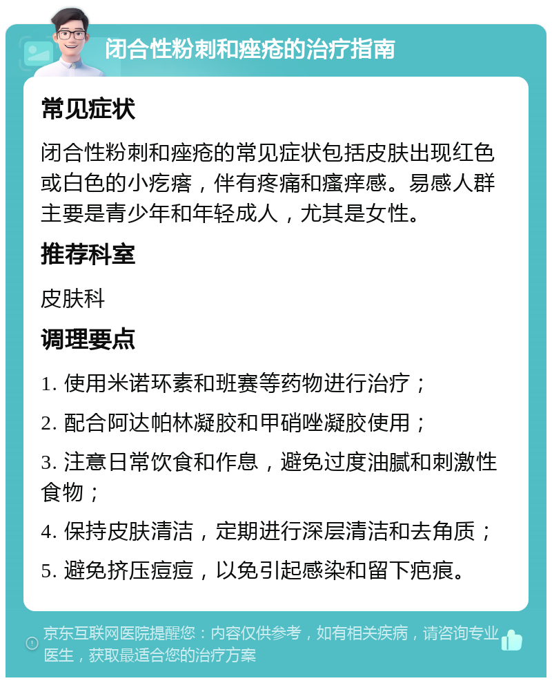 闭合性粉刺和痤疮的治疗指南 常见症状 闭合性粉刺和痤疮的常见症状包括皮肤出现红色或白色的小疙瘩，伴有疼痛和瘙痒感。易感人群主要是青少年和年轻成人，尤其是女性。 推荐科室 皮肤科 调理要点 1. 使用米诺环素和班赛等药物进行治疗； 2. 配合阿达帕林凝胶和甲硝唑凝胶使用； 3. 注意日常饮食和作息，避免过度油腻和刺激性食物； 4. 保持皮肤清洁，定期进行深层清洁和去角质； 5. 避免挤压痘痘，以免引起感染和留下疤痕。