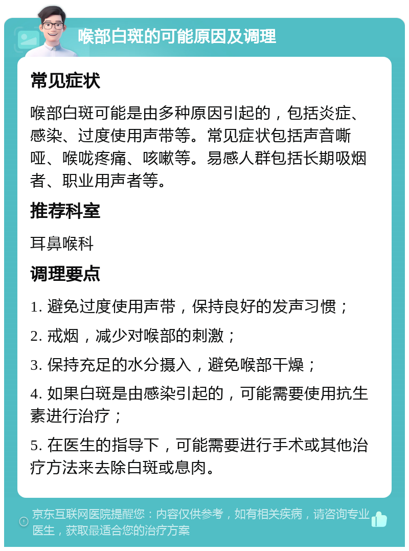 喉部白斑的可能原因及调理 常见症状 喉部白斑可能是由多种原因引起的，包括炎症、感染、过度使用声带等。常见症状包括声音嘶哑、喉咙疼痛、咳嗽等。易感人群包括长期吸烟者、职业用声者等。 推荐科室 耳鼻喉科 调理要点 1. 避免过度使用声带，保持良好的发声习惯； 2. 戒烟，减少对喉部的刺激； 3. 保持充足的水分摄入，避免喉部干燥； 4. 如果白斑是由感染引起的，可能需要使用抗生素进行治疗； 5. 在医生的指导下，可能需要进行手术或其他治疗方法来去除白斑或息肉。