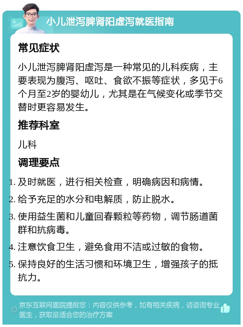 小儿泄泻脾肾阳虚泻就医指南 常见症状 小儿泄泻脾肾阳虚泻是一种常见的儿科疾病，主要表现为腹泻、呕吐、食欲不振等症状，多见于6个月至2岁的婴幼儿，尤其是在气候变化或季节交替时更容易发生。 推荐科室 儿科 调理要点 及时就医，进行相关检查，明确病因和病情。 给予充足的水分和电解质，防止脱水。 使用益生菌和儿童回春颗粒等药物，调节肠道菌群和抗病毒。 注意饮食卫生，避免食用不洁或过敏的食物。 保持良好的生活习惯和环境卫生，增强孩子的抵抗力。