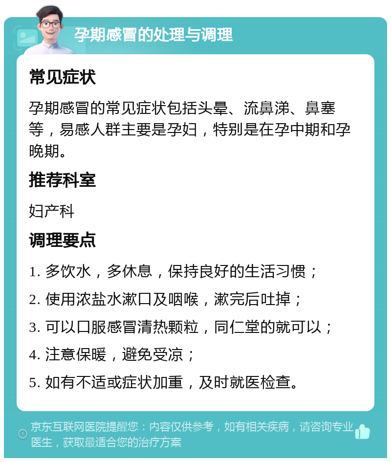 孕期感冒的处理与调理 常见症状 孕期感冒的常见症状包括头晕、流鼻涕、鼻塞等，易感人群主要是孕妇，特别是在孕中期和孕晚期。 推荐科室 妇产科 调理要点 1. 多饮水，多休息，保持良好的生活习惯； 2. 使用浓盐水漱口及咽喉，漱完后吐掉； 3. 可以口服感冒清热颗粒，同仁堂的就可以； 4. 注意保暖，避免受凉； 5. 如有不适或症状加重，及时就医检查。