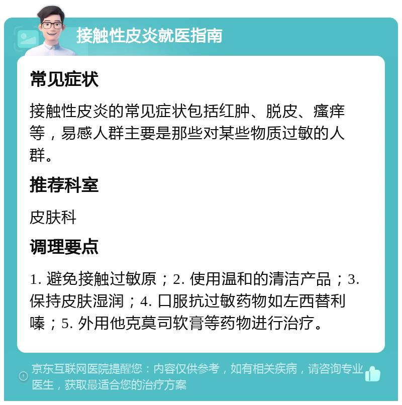 接触性皮炎就医指南 常见症状 接触性皮炎的常见症状包括红肿、脱皮、瘙痒等，易感人群主要是那些对某些物质过敏的人群。 推荐科室 皮肤科 调理要点 1. 避免接触过敏原；2. 使用温和的清洁产品；3. 保持皮肤湿润；4. 口服抗过敏药物如左西替利嗪；5. 外用他克莫司软膏等药物进行治疗。