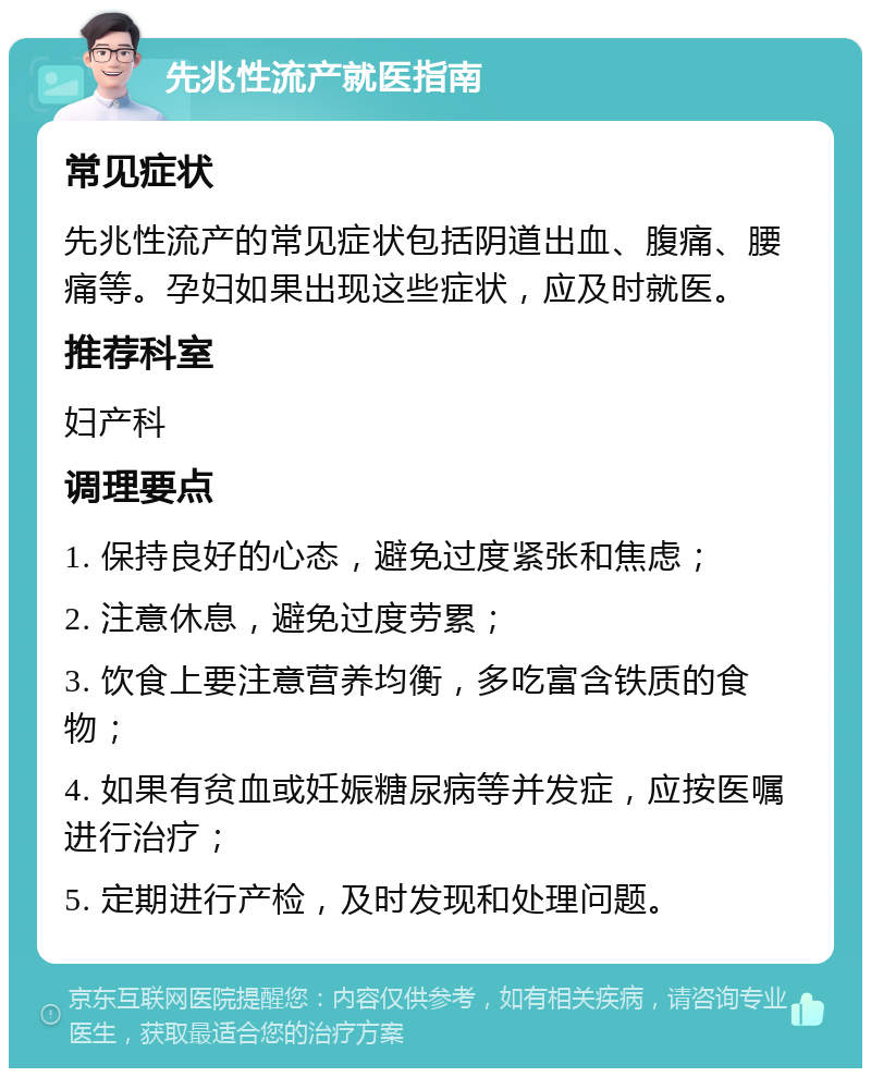 先兆性流产就医指南 常见症状 先兆性流产的常见症状包括阴道出血、腹痛、腰痛等。孕妇如果出现这些症状，应及时就医。 推荐科室 妇产科 调理要点 1. 保持良好的心态，避免过度紧张和焦虑； 2. 注意休息，避免过度劳累； 3. 饮食上要注意营养均衡，多吃富含铁质的食物； 4. 如果有贫血或妊娠糖尿病等并发症，应按医嘱进行治疗； 5. 定期进行产检，及时发现和处理问题。