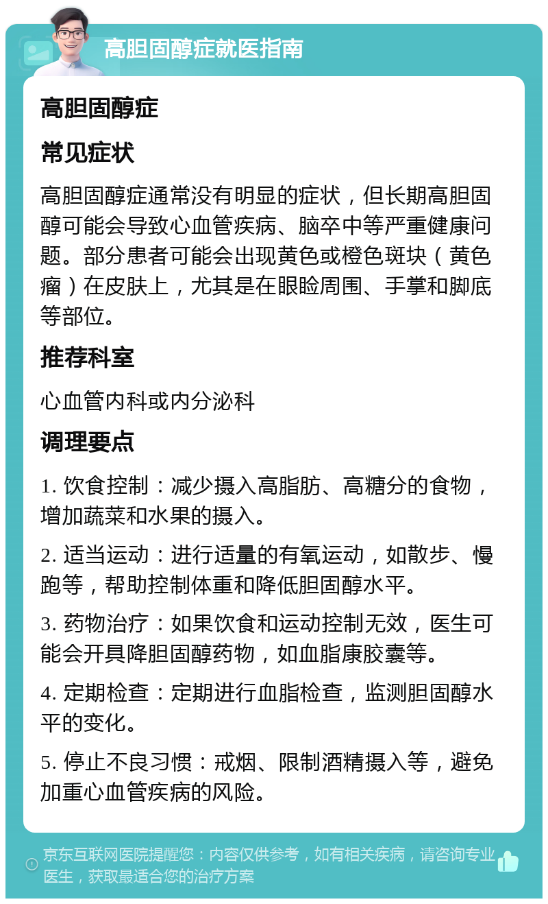 高胆固醇症就医指南 高胆固醇症 常见症状 高胆固醇症通常没有明显的症状，但长期高胆固醇可能会导致心血管疾病、脑卒中等严重健康问题。部分患者可能会出现黄色或橙色斑块（黄色瘤）在皮肤上，尤其是在眼睑周围、手掌和脚底等部位。 推荐科室 心血管内科或内分泌科 调理要点 1. 饮食控制：减少摄入高脂肪、高糖分的食物，增加蔬菜和水果的摄入。 2. 适当运动：进行适量的有氧运动，如散步、慢跑等，帮助控制体重和降低胆固醇水平。 3. 药物治疗：如果饮食和运动控制无效，医生可能会开具降胆固醇药物，如血脂康胶囊等。 4. 定期检查：定期进行血脂检查，监测胆固醇水平的变化。 5. 停止不良习惯：戒烟、限制酒精摄入等，避免加重心血管疾病的风险。