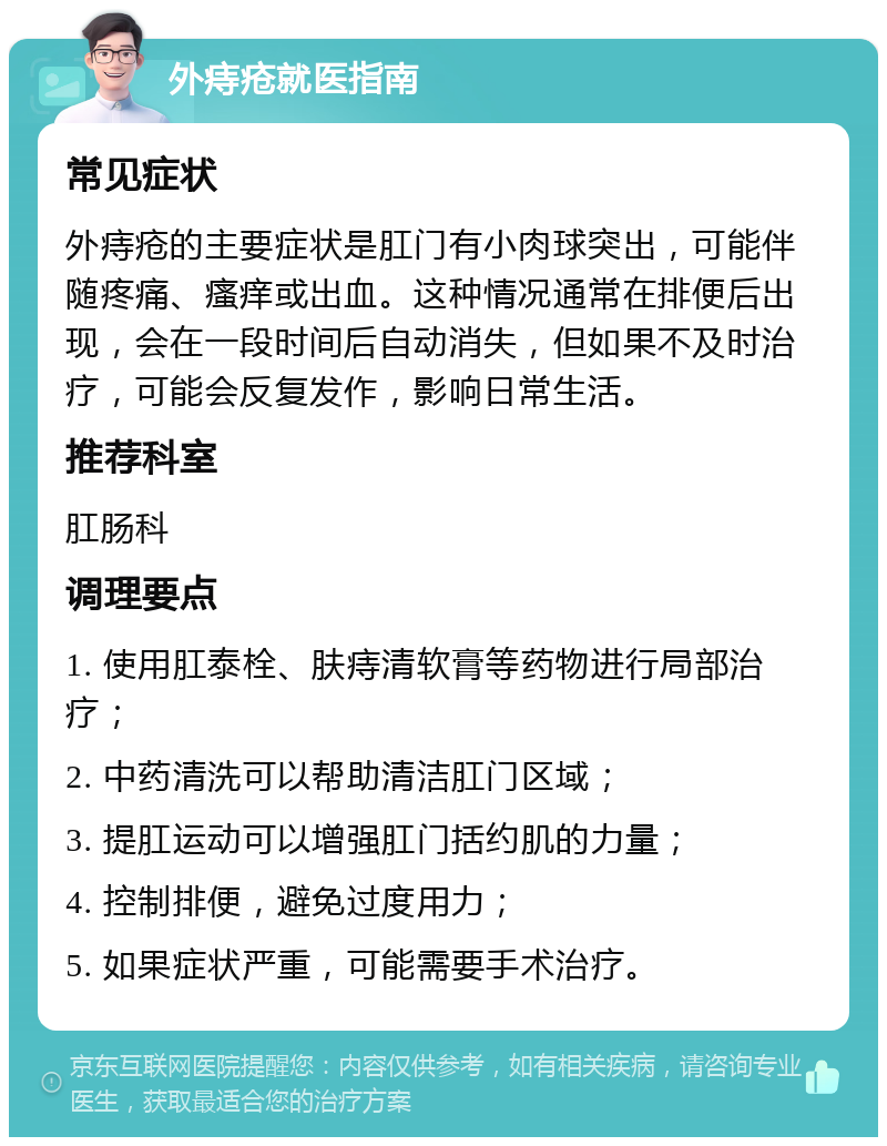 外痔疮就医指南 常见症状 外痔疮的主要症状是肛门有小肉球突出，可能伴随疼痛、瘙痒或出血。这种情况通常在排便后出现，会在一段时间后自动消失，但如果不及时治疗，可能会反复发作，影响日常生活。 推荐科室 肛肠科 调理要点 1. 使用肛泰栓、肤痔清软膏等药物进行局部治疗； 2. 中药清洗可以帮助清洁肛门区域； 3. 提肛运动可以增强肛门括约肌的力量； 4. 控制排便，避免过度用力； 5. 如果症状严重，可能需要手术治疗。