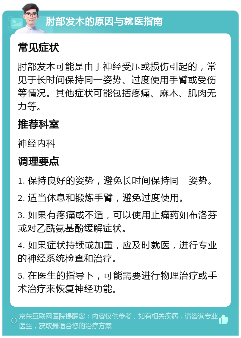 肘部发木的原因与就医指南 常见症状 肘部发木可能是由于神经受压或损伤引起的，常见于长时间保持同一姿势、过度使用手臂或受伤等情况。其他症状可能包括疼痛、麻木、肌肉无力等。 推荐科室 神经内科 调理要点 1. 保持良好的姿势，避免长时间保持同一姿势。 2. 适当休息和锻炼手臂，避免过度使用。 3. 如果有疼痛或不适，可以使用止痛药如布洛芬或对乙酰氨基酚缓解症状。 4. 如果症状持续或加重，应及时就医，进行专业的神经系统检查和治疗。 5. 在医生的指导下，可能需要进行物理治疗或手术治疗来恢复神经功能。