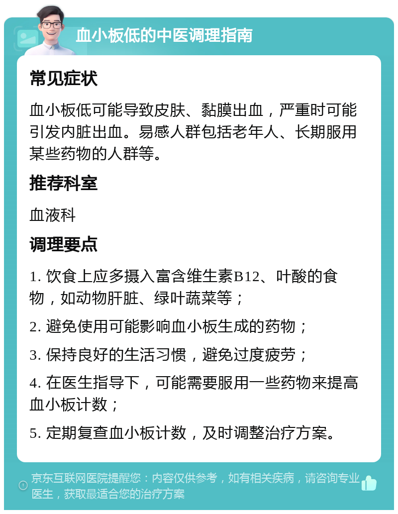 血小板低的中医调理指南 常见症状 血小板低可能导致皮肤、黏膜出血，严重时可能引发内脏出血。易感人群包括老年人、长期服用某些药物的人群等。 推荐科室 血液科 调理要点 1. 饮食上应多摄入富含维生素B12、叶酸的食物，如动物肝脏、绿叶蔬菜等； 2. 避免使用可能影响血小板生成的药物； 3. 保持良好的生活习惯，避免过度疲劳； 4. 在医生指导下，可能需要服用一些药物来提高血小板计数； 5. 定期复查血小板计数，及时调整治疗方案。