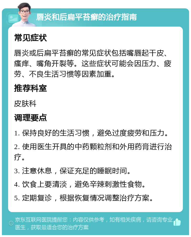 唇炎和后扁平苔癣的治疗指南 常见症状 唇炎或后扁平苔癣的常见症状包括嘴唇起干皮、瘙痒、嘴角开裂等。这些症状可能会因压力、疲劳、不良生活习惯等因素加重。 推荐科室 皮肤科 调理要点 1. 保持良好的生活习惯，避免过度疲劳和压力。 2. 使用医生开具的中药颗粒剂和外用药膏进行治疗。 3. 注意休息，保证充足的睡眠时间。 4. 饮食上要清淡，避免辛辣刺激性食物。 5. 定期复诊，根据恢复情况调整治疗方案。