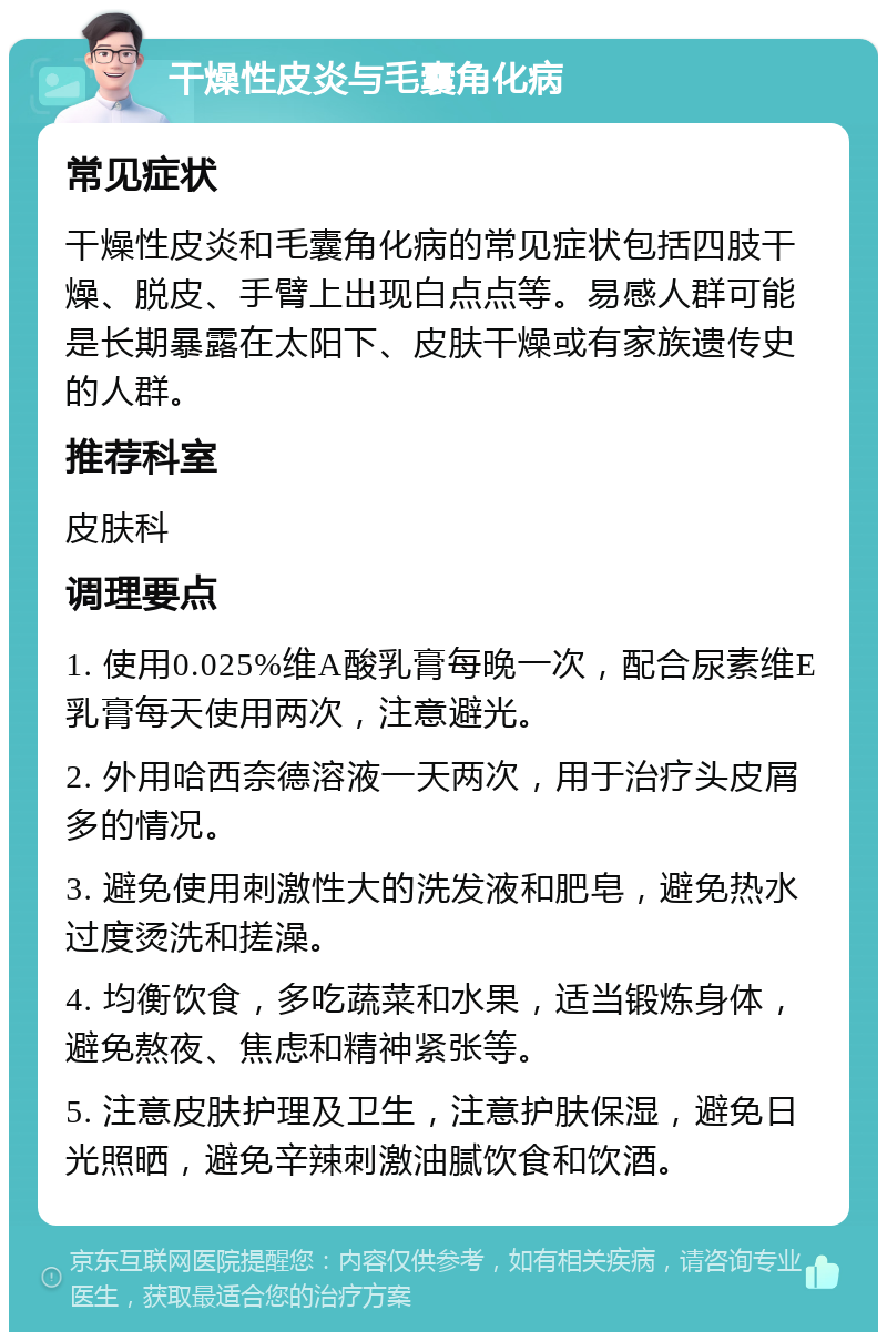 干燥性皮炎与毛囊角化病 常见症状 干燥性皮炎和毛囊角化病的常见症状包括四肢干燥、脱皮、手臂上出现白点点等。易感人群可能是长期暴露在太阳下、皮肤干燥或有家族遗传史的人群。 推荐科室 皮肤科 调理要点 1. 使用0.025%维A酸乳膏每晚一次，配合尿素维E乳膏每天使用两次，注意避光。 2. 外用哈西奈德溶液一天两次，用于治疗头皮屑多的情况。 3. 避免使用刺激性大的洗发液和肥皂，避免热水过度烫洗和搓澡。 4. 均衡饮食，多吃蔬菜和水果，适当锻炼身体，避免熬夜、焦虑和精神紧张等。 5. 注意皮肤护理及卫生，注意护肤保湿，避免日光照晒，避免辛辣刺激油腻饮食和饮酒。