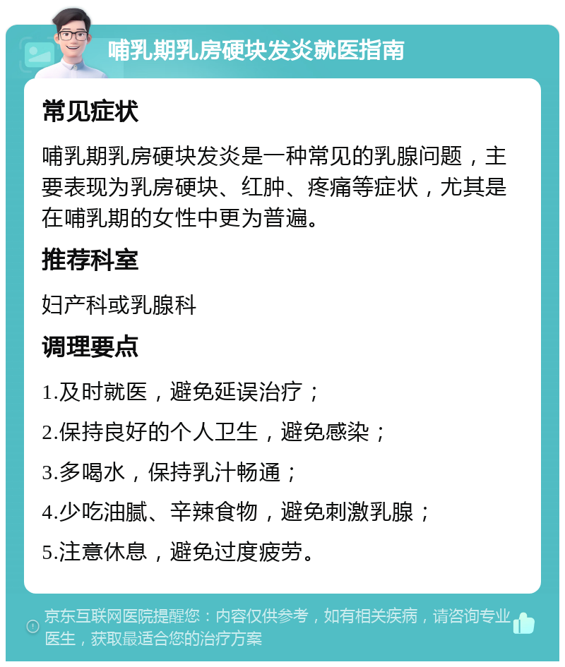 哺乳期乳房硬块发炎就医指南 常见症状 哺乳期乳房硬块发炎是一种常见的乳腺问题，主要表现为乳房硬块、红肿、疼痛等症状，尤其是在哺乳期的女性中更为普遍。 推荐科室 妇产科或乳腺科 调理要点 1.及时就医，避免延误治疗； 2.保持良好的个人卫生，避免感染； 3.多喝水，保持乳汁畅通； 4.少吃油腻、辛辣食物，避免刺激乳腺； 5.注意休息，避免过度疲劳。