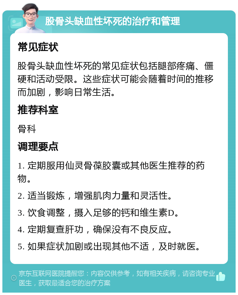 股骨头缺血性坏死的治疗和管理 常见症状 股骨头缺血性坏死的常见症状包括腿部疼痛、僵硬和活动受限。这些症状可能会随着时间的推移而加剧，影响日常生活。 推荐科室 骨科 调理要点 1. 定期服用仙灵骨葆胶囊或其他医生推荐的药物。 2. 适当锻炼，增强肌肉力量和灵活性。 3. 饮食调整，摄入足够的钙和维生素D。 4. 定期复查肝功，确保没有不良反应。 5. 如果症状加剧或出现其他不适，及时就医。