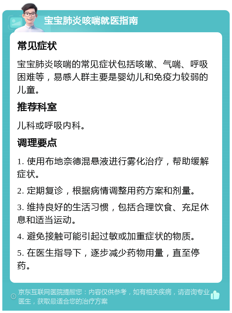 宝宝肺炎咳喘就医指南 常见症状 宝宝肺炎咳喘的常见症状包括咳嗽、气喘、呼吸困难等，易感人群主要是婴幼儿和免疫力较弱的儿童。 推荐科室 儿科或呼吸内科。 调理要点 1. 使用布地奈德混悬液进行雾化治疗，帮助缓解症状。 2. 定期复诊，根据病情调整用药方案和剂量。 3. 维持良好的生活习惯，包括合理饮食、充足休息和适当运动。 4. 避免接触可能引起过敏或加重症状的物质。 5. 在医生指导下，逐步减少药物用量，直至停药。