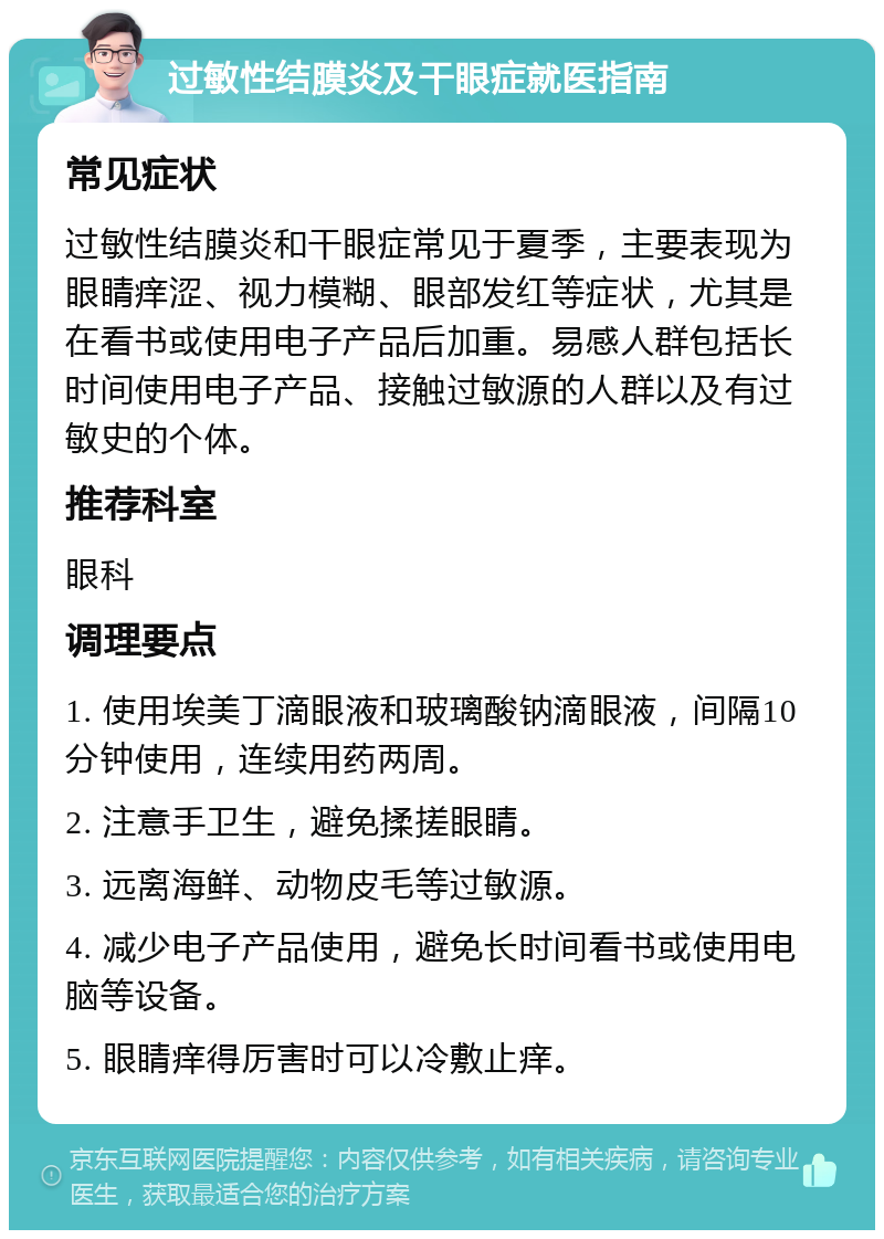 过敏性结膜炎及干眼症就医指南 常见症状 过敏性结膜炎和干眼症常见于夏季，主要表现为眼睛痒涩、视力模糊、眼部发红等症状，尤其是在看书或使用电子产品后加重。易感人群包括长时间使用电子产品、接触过敏源的人群以及有过敏史的个体。 推荐科室 眼科 调理要点 1. 使用埃美丁滴眼液和玻璃酸钠滴眼液，间隔10分钟使用，连续用药两周。 2. 注意手卫生，避免揉搓眼睛。 3. 远离海鲜、动物皮毛等过敏源。 4. 减少电子产品使用，避免长时间看书或使用电脑等设备。 5. 眼睛痒得厉害时可以冷敷止痒。