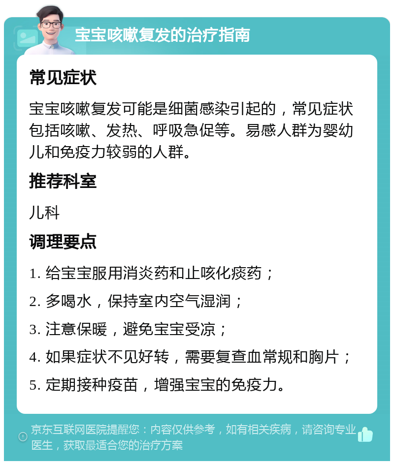 宝宝咳嗽复发的治疗指南 常见症状 宝宝咳嗽复发可能是细菌感染引起的，常见症状包括咳嗽、发热、呼吸急促等。易感人群为婴幼儿和免疫力较弱的人群。 推荐科室 儿科 调理要点 1. 给宝宝服用消炎药和止咳化痰药； 2. 多喝水，保持室内空气湿润； 3. 注意保暖，避免宝宝受凉； 4. 如果症状不见好转，需要复查血常规和胸片； 5. 定期接种疫苗，增强宝宝的免疫力。