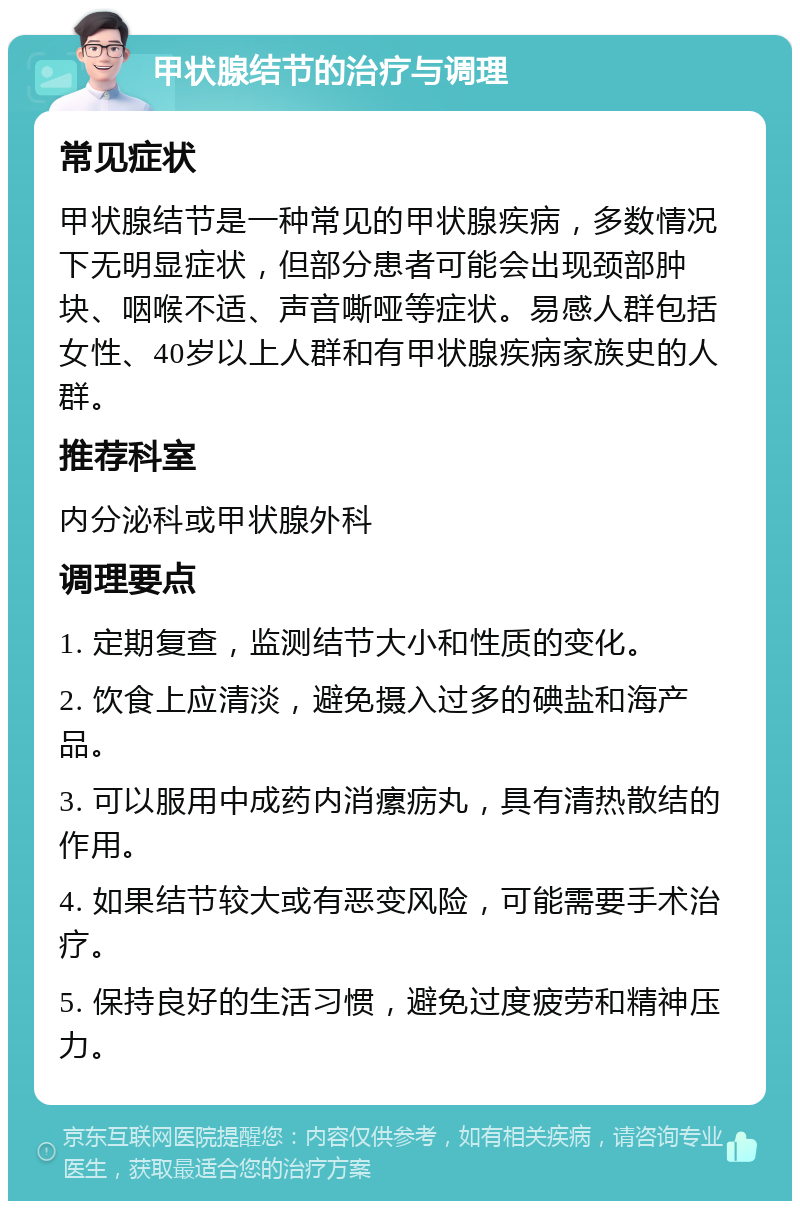 甲状腺结节的治疗与调理 常见症状 甲状腺结节是一种常见的甲状腺疾病，多数情况下无明显症状，但部分患者可能会出现颈部肿块、咽喉不适、声音嘶哑等症状。易感人群包括女性、40岁以上人群和有甲状腺疾病家族史的人群。 推荐科室 内分泌科或甲状腺外科 调理要点 1. 定期复查，监测结节大小和性质的变化。 2. 饮食上应清淡，避免摄入过多的碘盐和海产品。 3. 可以服用中成药内消瘰疬丸，具有清热散结的作用。 4. 如果结节较大或有恶变风险，可能需要手术治疗。 5. 保持良好的生活习惯，避免过度疲劳和精神压力。