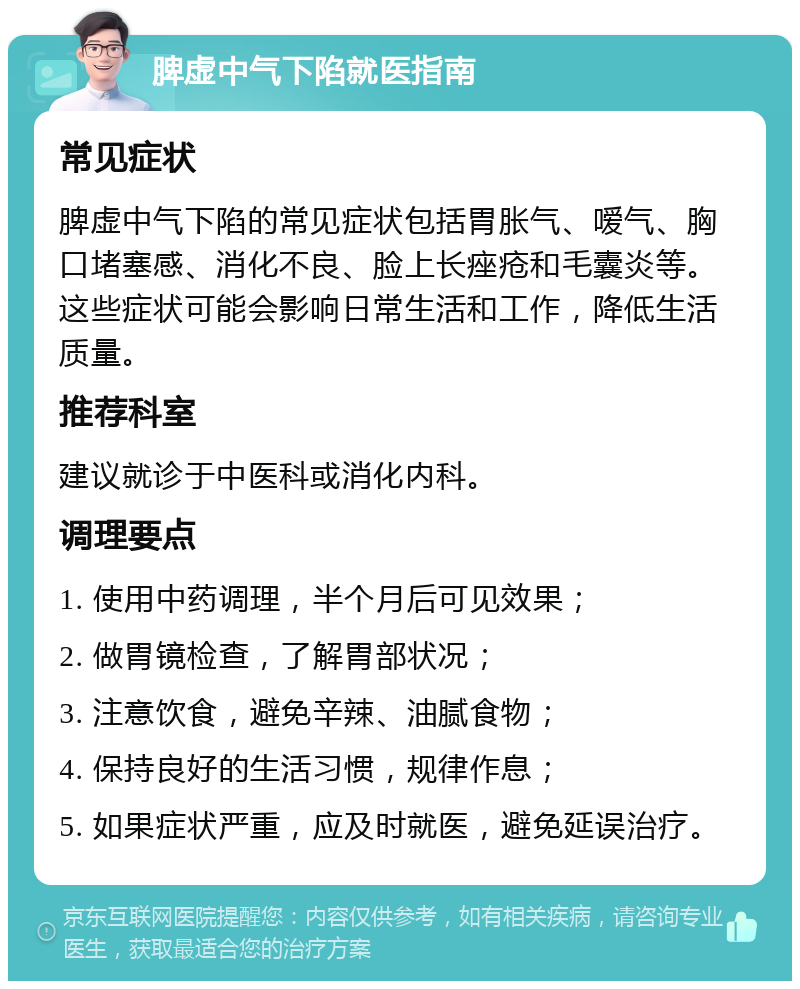 脾虚中气下陷就医指南 常见症状 脾虚中气下陷的常见症状包括胃胀气、嗳气、胸口堵塞感、消化不良、脸上长痤疮和毛囊炎等。这些症状可能会影响日常生活和工作，降低生活质量。 推荐科室 建议就诊于中医科或消化内科。 调理要点 1. 使用中药调理，半个月后可见效果； 2. 做胃镜检查，了解胃部状况； 3. 注意饮食，避免辛辣、油腻食物； 4. 保持良好的生活习惯，规律作息； 5. 如果症状严重，应及时就医，避免延误治疗。