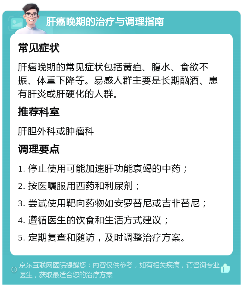 肝癌晚期的治疗与调理指南 常见症状 肝癌晚期的常见症状包括黄疸、腹水、食欲不振、体重下降等。易感人群主要是长期酗酒、患有肝炎或肝硬化的人群。 推荐科室 肝胆外科或肿瘤科 调理要点 1. 停止使用可能加速肝功能衰竭的中药； 2. 按医嘱服用西药和利尿剂； 3. 尝试使用靶向药物如安罗替尼或吉非替尼； 4. 遵循医生的饮食和生活方式建议； 5. 定期复查和随访，及时调整治疗方案。