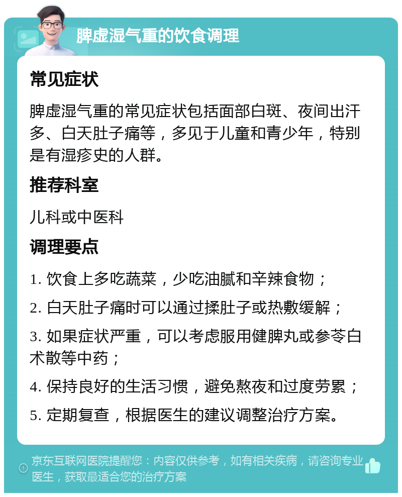 脾虚湿气重的饮食调理 常见症状 脾虚湿气重的常见症状包括面部白斑、夜间出汗多、白天肚子痛等，多见于儿童和青少年，特别是有湿疹史的人群。 推荐科室 儿科或中医科 调理要点 1. 饮食上多吃蔬菜，少吃油腻和辛辣食物； 2. 白天肚子痛时可以通过揉肚子或热敷缓解； 3. 如果症状严重，可以考虑服用健脾丸或参苓白术散等中药； 4. 保持良好的生活习惯，避免熬夜和过度劳累； 5. 定期复查，根据医生的建议调整治疗方案。