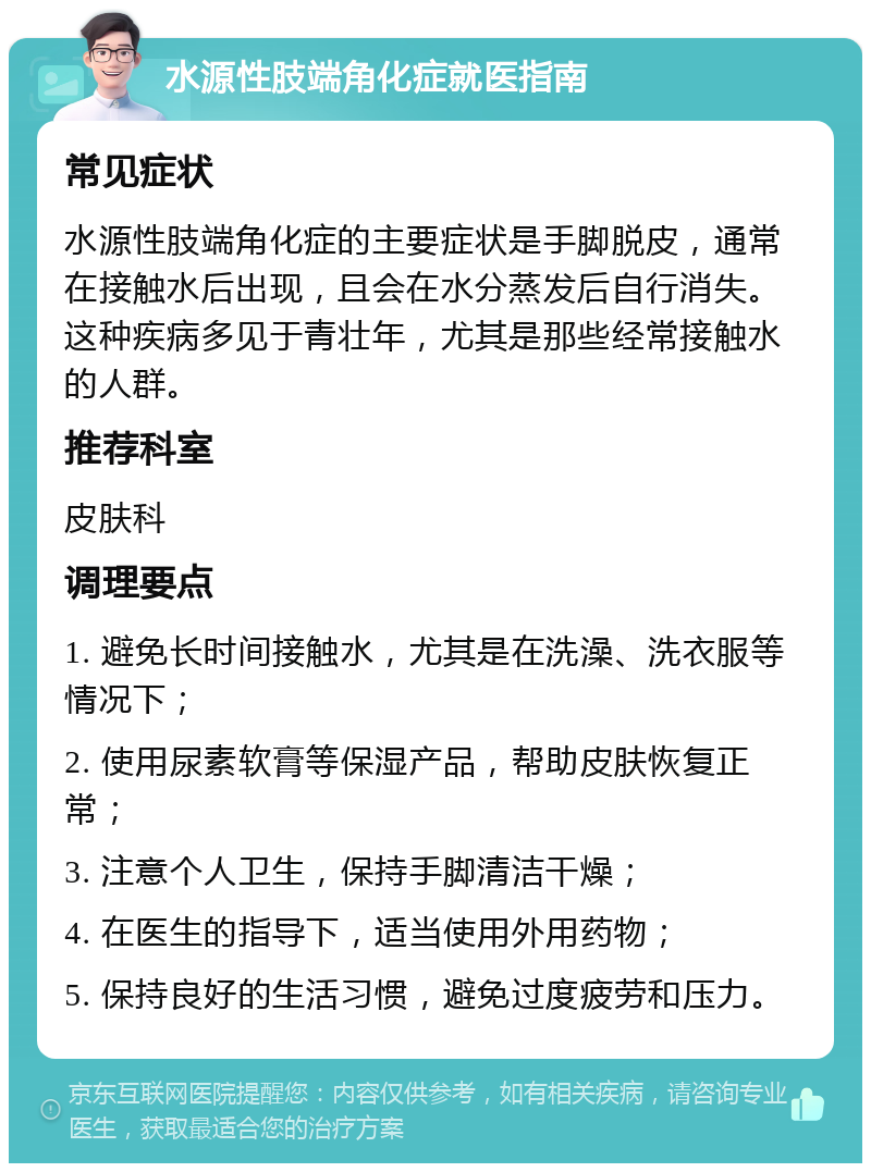 水源性肢端角化症就医指南 常见症状 水源性肢端角化症的主要症状是手脚脱皮，通常在接触水后出现，且会在水分蒸发后自行消失。这种疾病多见于青壮年，尤其是那些经常接触水的人群。 推荐科室 皮肤科 调理要点 1. 避免长时间接触水，尤其是在洗澡、洗衣服等情况下； 2. 使用尿素软膏等保湿产品，帮助皮肤恢复正常； 3. 注意个人卫生，保持手脚清洁干燥； 4. 在医生的指导下，适当使用外用药物； 5. 保持良好的生活习惯，避免过度疲劳和压力。