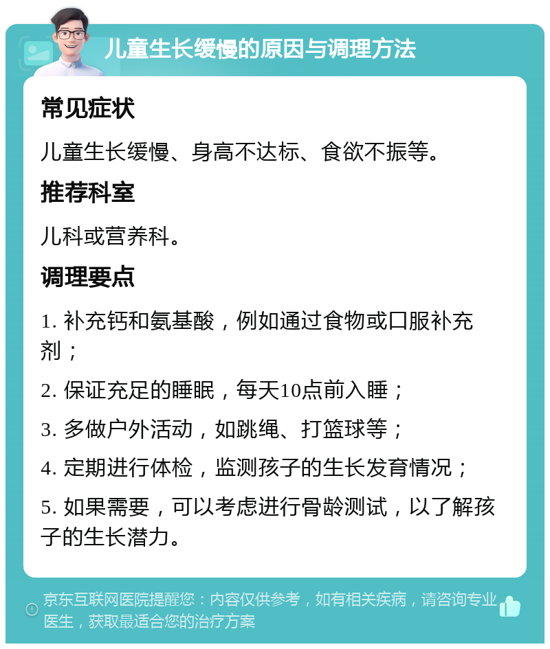 儿童生长缓慢的原因与调理方法 常见症状 儿童生长缓慢、身高不达标、食欲不振等。 推荐科室 儿科或营养科。 调理要点 1. 补充钙和氨基酸，例如通过食物或口服补充剂； 2. 保证充足的睡眠，每天10点前入睡； 3. 多做户外活动，如跳绳、打篮球等； 4. 定期进行体检，监测孩子的生长发育情况； 5. 如果需要，可以考虑进行骨龄测试，以了解孩子的生长潜力。