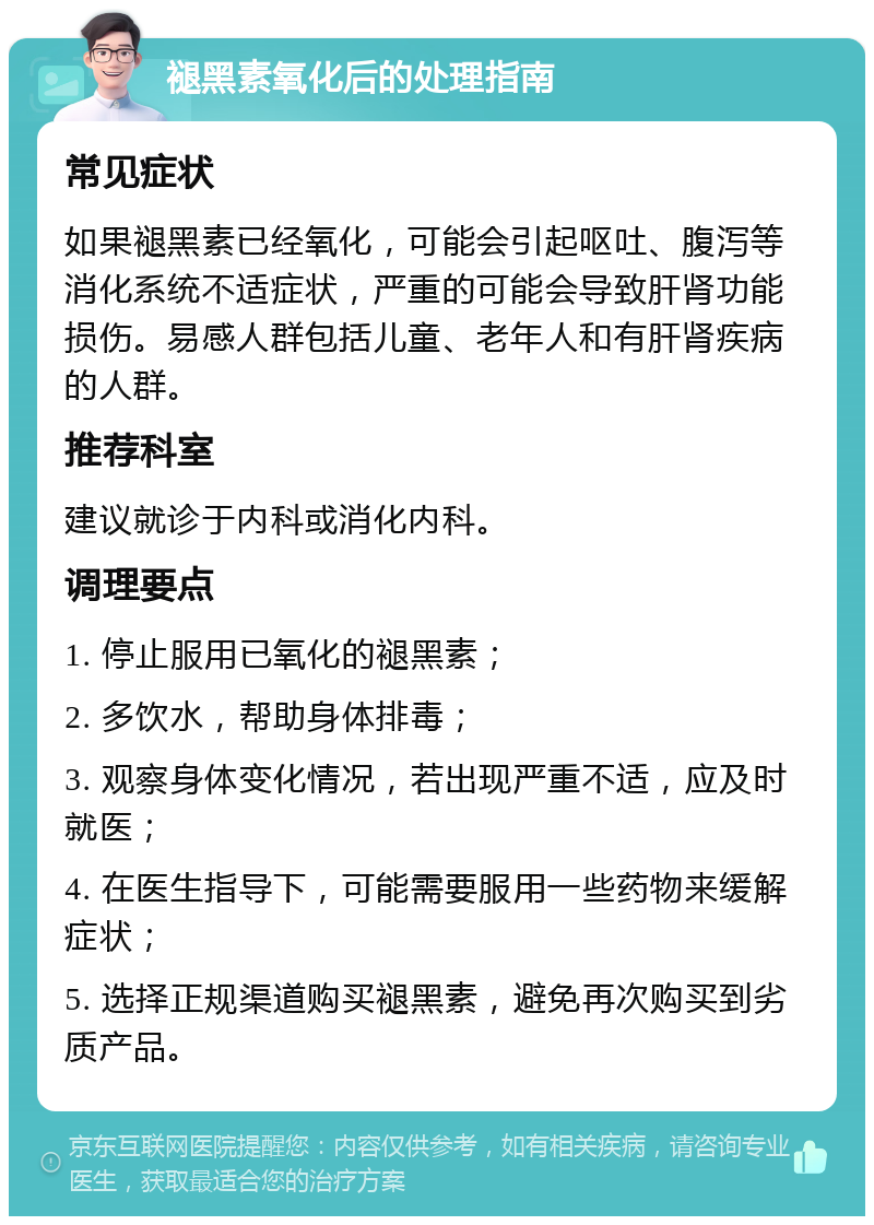 褪黑素氧化后的处理指南 常见症状 如果褪黑素已经氧化，可能会引起呕吐、腹泻等消化系统不适症状，严重的可能会导致肝肾功能损伤。易感人群包括儿童、老年人和有肝肾疾病的人群。 推荐科室 建议就诊于内科或消化内科。 调理要点 1. 停止服用已氧化的褪黑素； 2. 多饮水，帮助身体排毒； 3. 观察身体变化情况，若出现严重不适，应及时就医； 4. 在医生指导下，可能需要服用一些药物来缓解症状； 5. 选择正规渠道购买褪黑素，避免再次购买到劣质产品。