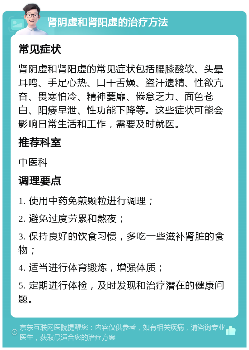 肾阴虚和肾阳虚的治疗方法 常见症状 肾阴虚和肾阳虚的常见症状包括腰膝酸软、头晕耳鸣、手足心热、口干舌燥、盗汗遗精、性欲亢奋、畏寒怕冷、精神萎靡、倦怠乏力、面色苍白、阳痿早泄、性功能下降等。这些症状可能会影响日常生活和工作，需要及时就医。 推荐科室 中医科 调理要点 1. 使用中药免煎颗粒进行调理； 2. 避免过度劳累和熬夜； 3. 保持良好的饮食习惯，多吃一些滋补肾脏的食物； 4. 适当进行体育锻炼，增强体质； 5. 定期进行体检，及时发现和治疗潜在的健康问题。